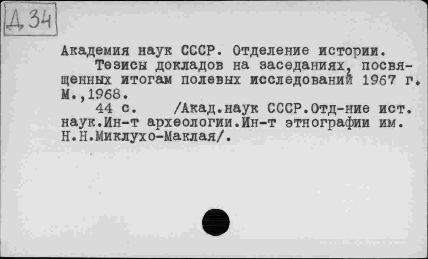 ﻿Академия наук СССР. Отделение истории.
Тезисы докладов на заседаниях, посвященных итогам полевых исследований 1967 г М.,1968.
44 с. /Акад.наук СССР.Отд-ние ист. наук.Ин-т археологии.Ин-т этнографии им. ІЇ.Н.Миклухо-Маклая/.